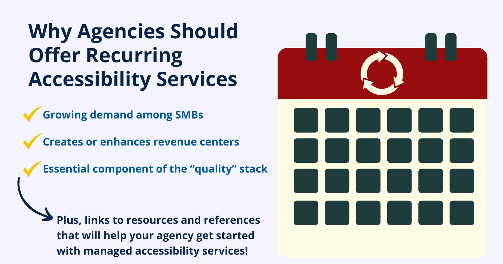 Why Agencies Should Offer Recurring Accessibility Services. Growing Demand among SMBs. Creates or enhances revenue centers. Essential component of the "quality" stack. Plus, links to resources and references that will help your agency get started.