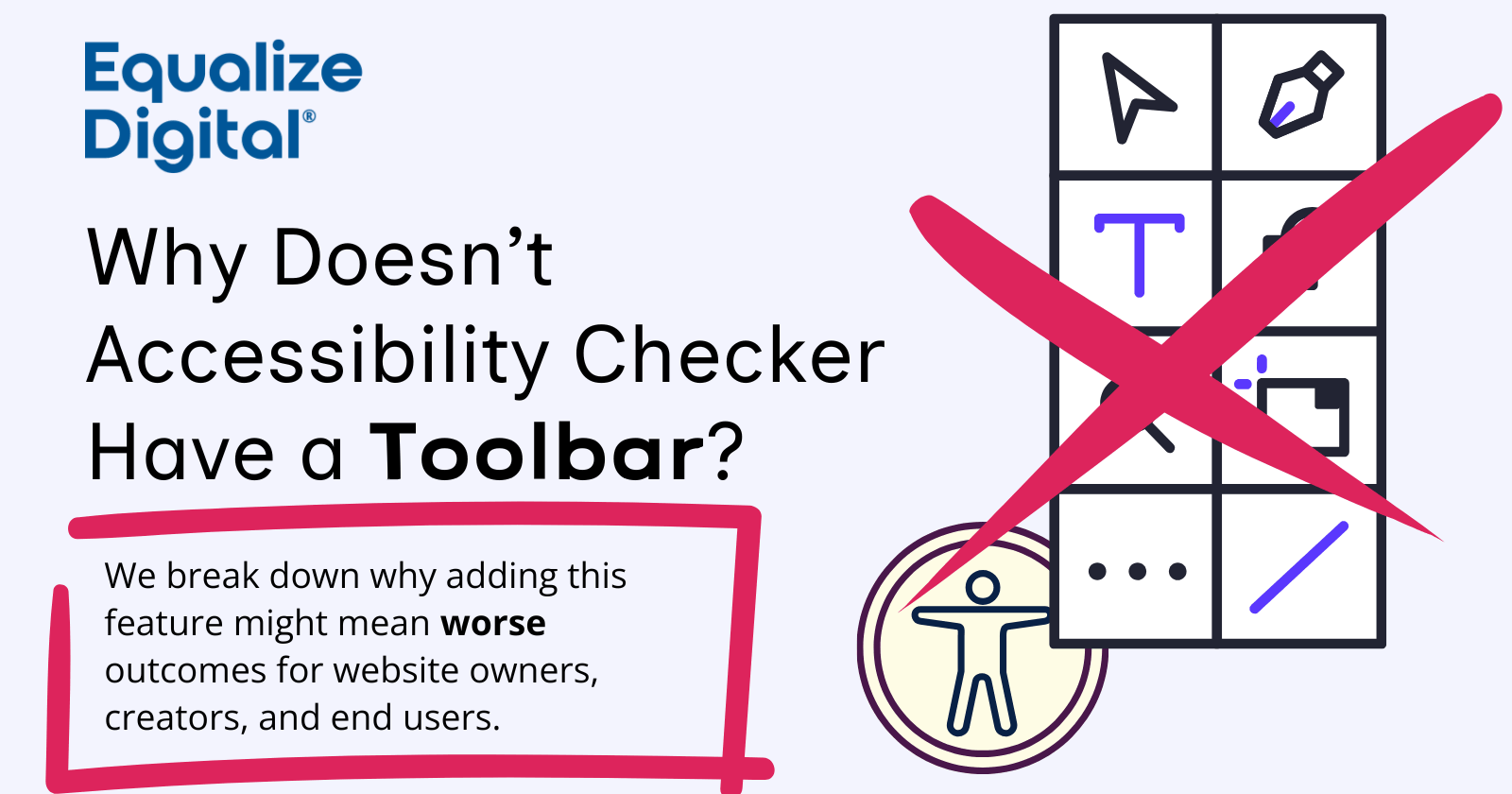 Equalize Digital. Why doesn't Accessibility Checker have a toolbar? We break down why adding this feature might mean worse outcomes for website owners, creators, and end users. On the image is a stylized illustration of an accessibility toolbar widget with a large "X" drawn over it.